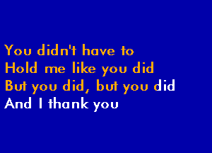 You didn't have to
Hold me like you did

Buf you did, but you did
And I thank you