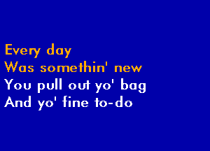 Every day

Was somethin' new

You pull out yo' bag
And yo' fine fo-do