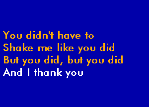 You didn't have to
Shake me like you did

Buf you did, but you did
And I thank you