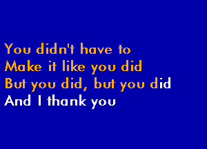 You didn't have to
Make it like you did

Buf you did, but you did
And I thank you