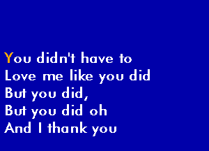 You didn't have to

Love me like you did
But you did,

But you did oh

And I thank you