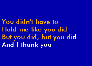 You didn't have to
Hold me like you did

Buf you did, but you did
And I thank you