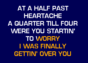AT A HALF PAST
HEARTACHE
A QUARTER TILL FOUR
WERE YOU STARTIM
T0 WORRY
I WAS FINALLY
GETI'IM OVER YOU