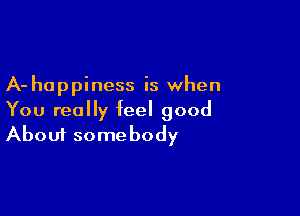 A- happiness is when
You really feel good

About somebody