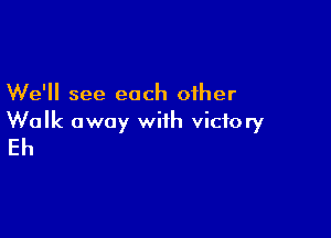 We'll see each other

Walk away with victory
Eh