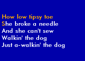 How low tipsy foe
She broke a needle

And she can't sew

Walkin' the dog
Just a-walkin' the dog