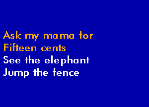Ask my mama for
Fifteen cents

See the elephant
Jump the fence