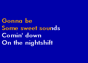 Gonna be
Some sweet sounds

Co min' down

On the nightshiH