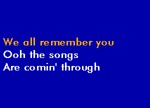 We all remember you

Ooh ihe songs
Are comin' through