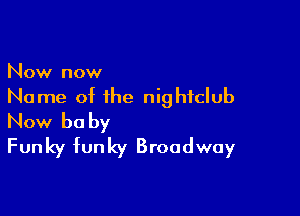 Now now
Name of the nightclub

Now be by
Funky funky Broadway