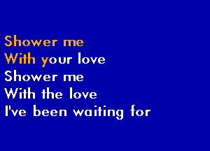 Shower me
With your love

Shower me
With the love

I've been waiting for