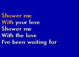 Shower me
With your love

Shower me
With the love

I've been waiting for