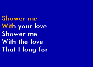 Shower me
With your love

Shower me
With the love
Thafl long for