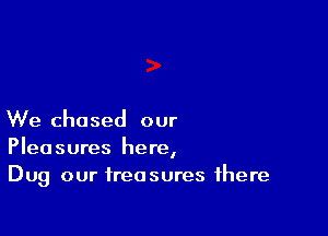 We chased our
Pleasures here,
Dug our treasures there