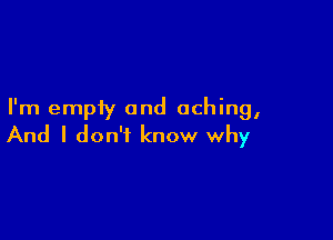 I'm empty and aching,

And I don't know why