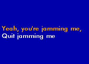 Yeah, you're jamming me,

Quit jamming me