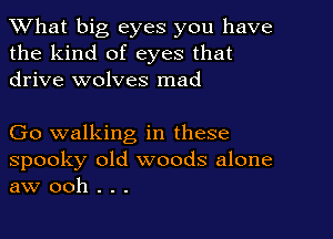 What big eyes you have
the kind of eyes that
drive wolves mad

Go walking in these

spooky old woods alone
aw ooh . . .