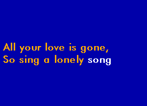 All your love is gone,

So sing a lonely song