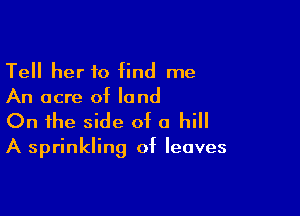 Tell her to find me
An acre of land

On the side of a hill

A sprinkling of leaves