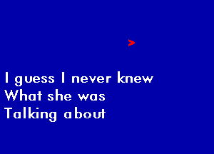 I guess I never knew
What she was

Talking about