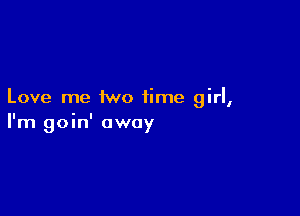 Love me two time girl,

I'm goin' away