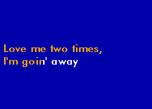 Love me two times,

I'm goin' away