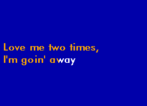 Love me two times,

I'm goin' away