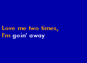 Love me two times,

I'm goin' away