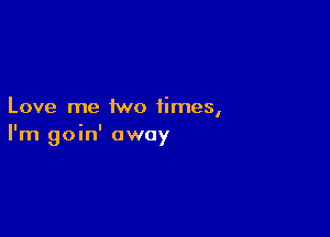 Love me two times,

I'm goin' away