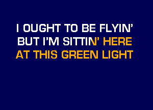 I OUGHT TO BE FLYIN'
BUT I'M SITI'IN' HERE
AT THIS GREEN LIGHT