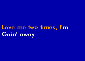 Love me two times, I'm

Goin' away