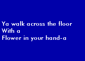 Ya walk across the floor

With a

Flower in your hand-a