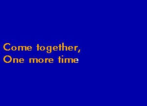 Come together,

One more time