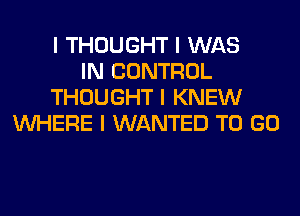 I THOUGHT I WAS
IN CONTROL
THOUGHT I KNEW
INHERE I WANTED TO GO