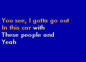 You see, I 90110 90 out
In this car with

These people and
Yeah