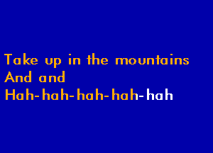 Take up in the mountains

And and

Hah- hoh- hoh- hah- huh