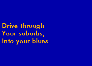 D rive 1h ro ug h

Your suburbs,
Into your blues