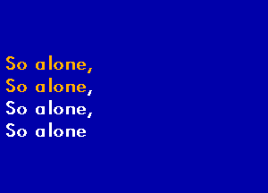 So alone,
So a lone,

So alone,
So a lone