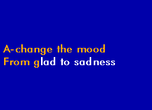 A- cha nge the mood

From glad to sadness