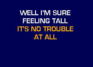 WELL I'M SURE
' FEELING TALL
ITS N0 TROUBLE

AT ALL