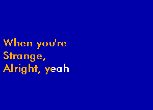 When you're

Sfra nge,
AI rig hf, yea h