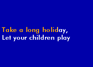 Take a long holiday,

Let your children play