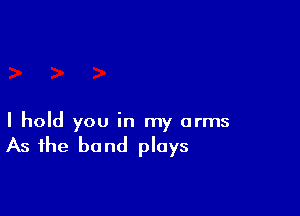 I hold you in my arms

As the band plays