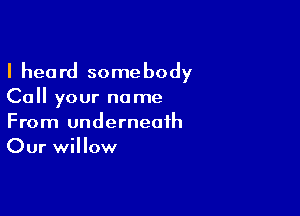 I heard some body

Call your name

From underneath
Our willow