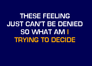 THESE FEELING
JUST CAN'T BE DENIED
SO WHAT AM I
TRYING TO DECIDE