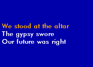 We stood at the altar

The gypsy swore
Our future was right