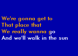 We're gonna get 10
That place that

We really wanna go
And we'll walk in the sun