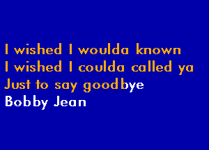 I wished I wouIdo known
I wished I couIdo called ya

Just to say good bye
Bobby Jean