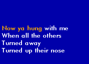 Now ya hung with me

When a the others

Turned away
Turned up their nose