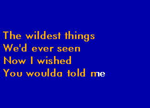 The wildest things
We'd ever seen

Now I wished

You wouldo told me